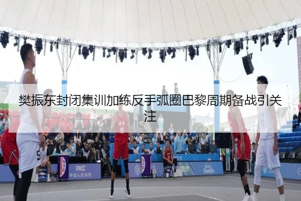 樊振东封闭集训加练反手弧圈巴黎周期备战引关注
